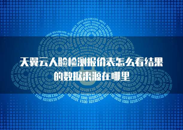 天翼云人脸检测报价表怎么看结果的数据来源在哪里