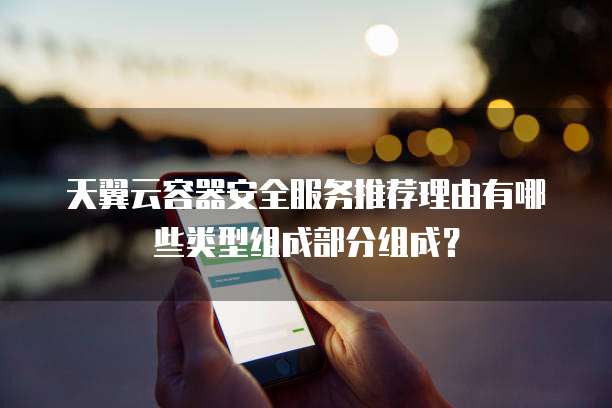 天翼云容器安全服务推荐理由有哪些类型组成部分组成?