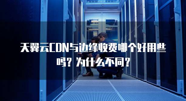 天翼云CDN与边缘收费哪个好用些吗?为什么不同?