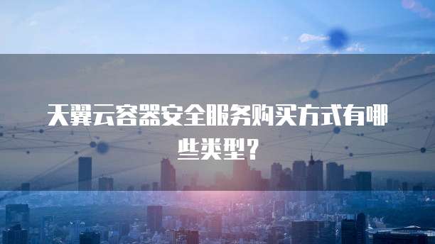 天翼云容器安全服务购买方式有哪些类型？