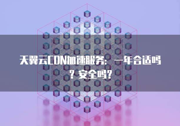 天翼云CDN加速服务:一年合适吗?安全吗?