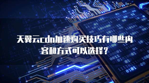 天翼云cdn加速购买技巧有哪些内容和方式可以选择？
