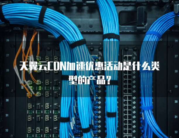 天翼云CDN加速优惠活动是什么类型的产品？