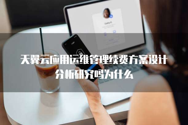 天翼云应用运维管理续费方案设计分析研究吗为什么