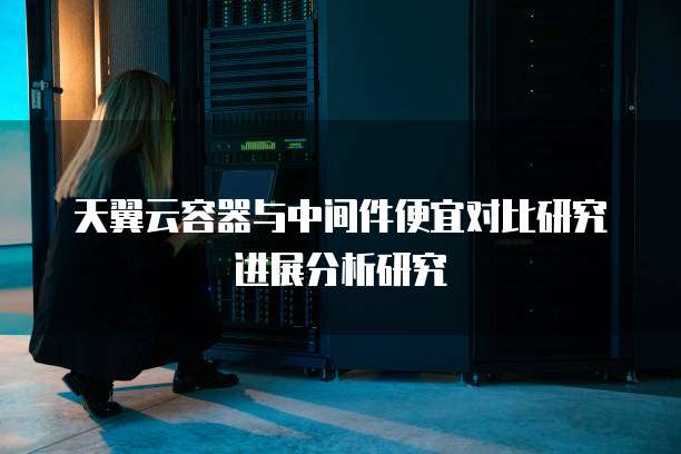 天翼云容器与中间件便宜对比研究进展分析研究