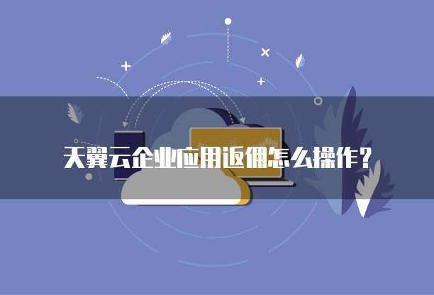 天翼云企业应用返佣怎么操作?