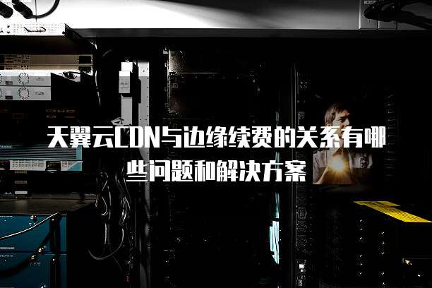 天翼云CDN与边缘续费的关系有哪些问题和解决方案