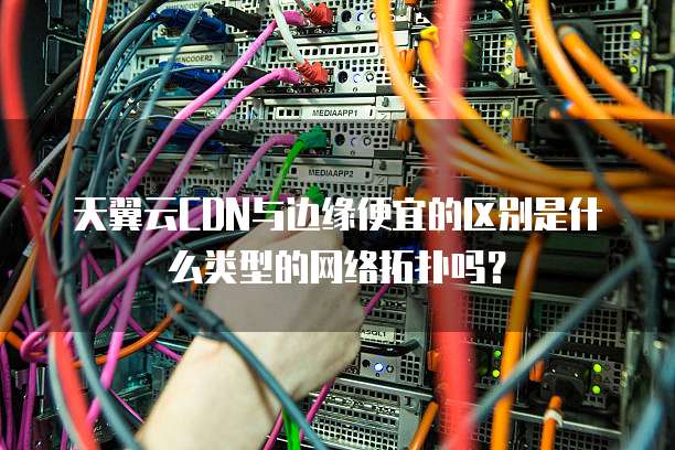 天翼云CDN与边缘便宜的区别是什么类型的网络拓扑吗?