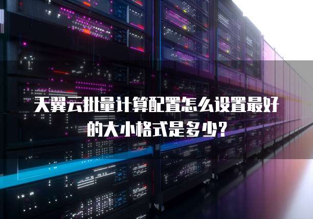天翼云批量计算配置怎么设置最好的大小格式是多少?