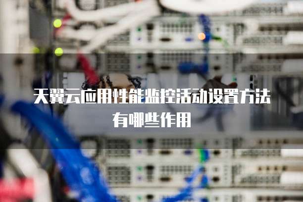 天翼云应用性能监控活动设置方法有哪些作用