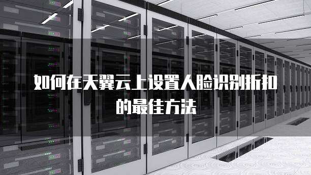 如何在天翼云上设置人脸识别折扣的最佳方法