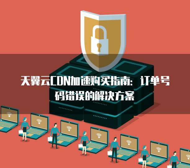 天翼云CDN加速购买指南：订单号码错误的解决方案