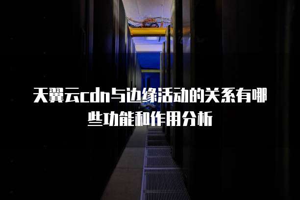 天翼云cdn与边缘活动的关系有哪些功能和作用分析