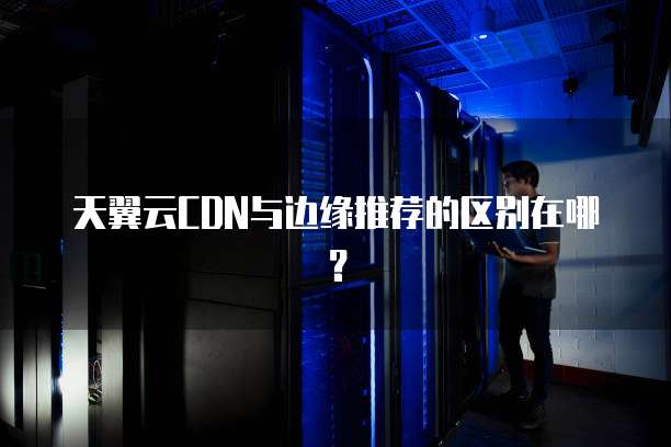 天翼云CDN与边缘推荐的区别在哪？