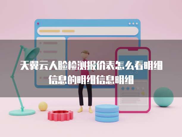 天翼云人脸检测报价表怎么看明细信息的明细信息明细