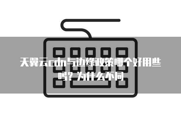 天翼云cdn与边缘政策哪个好用些吗?为什么不同