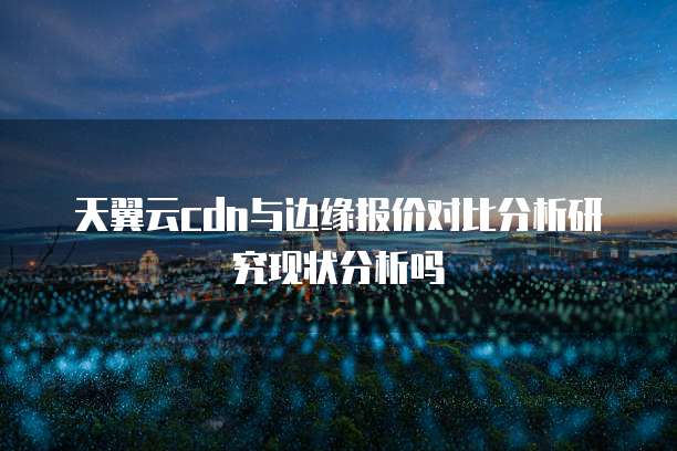 天翼云cdn与边缘报价对比分析研究现状分析吗