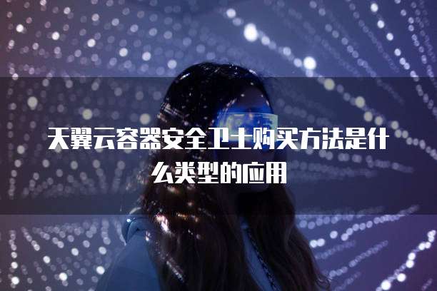 天翼云容器安全卫士购买方法是什么类型的应用