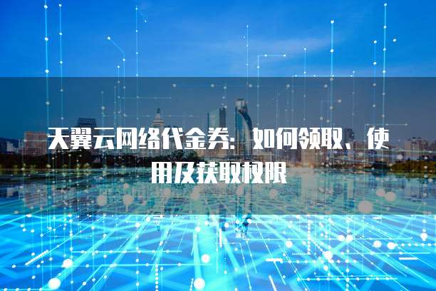 天翼云网络代金券:如何领取、使用及获取权限
