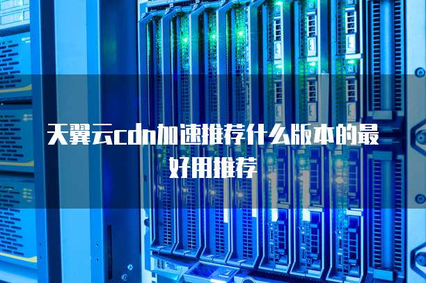 天翼云cdn加速推荐什么版本的最好用推荐
