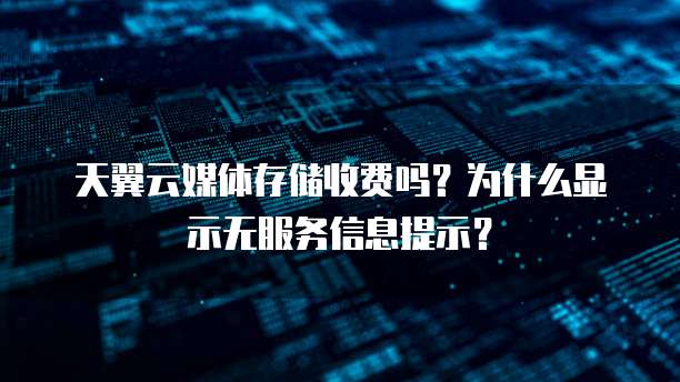 天翼云媒体存储收费吗？为什么显示无服务信息提示？