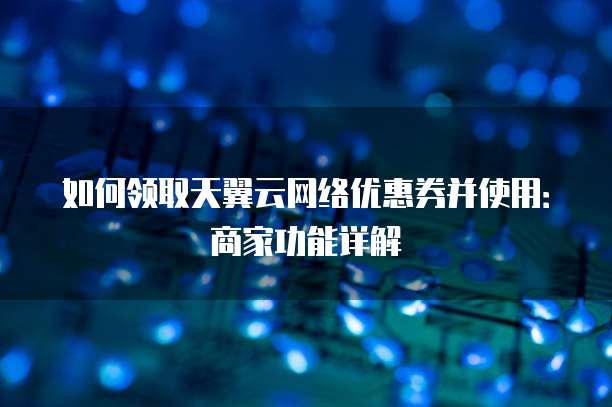 如何领取天翼云网络优惠券并使用:商家功能详解