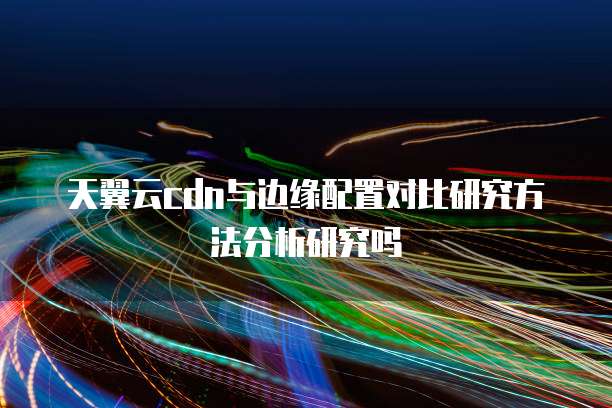 天翼云cdn与边缘配置对比研究方法分析研究吗