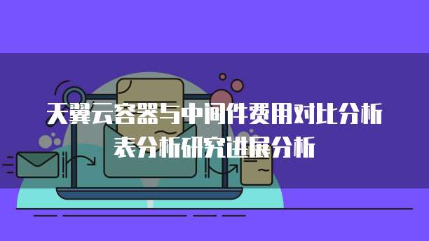 天翼云容器与中间件费用对比分析表分析研究进展分析