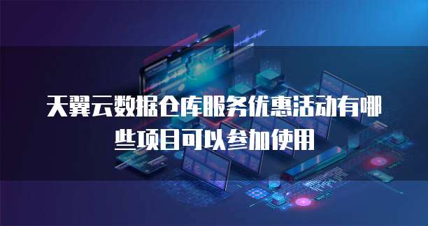 天翼云数据仓库服务优惠活动有哪些项目可以参加使用