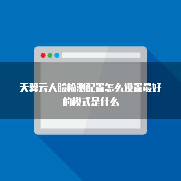 天翼云人脸检测配置怎么设置最好的模式是什么