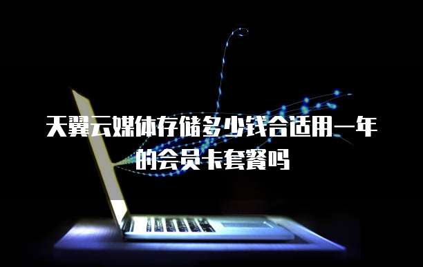 天翼云媒体存储多少钱合适用一年的会员卡套餐吗