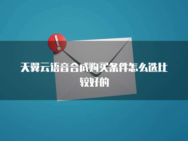 天翼云语音合成购买条件怎么选比较好的