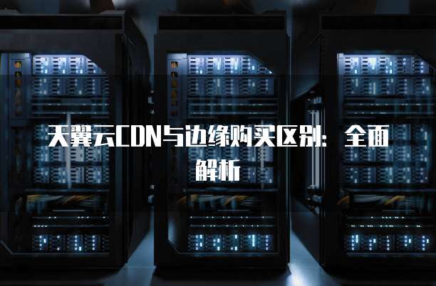 天翼云CDN与边缘购买区别：全面解析