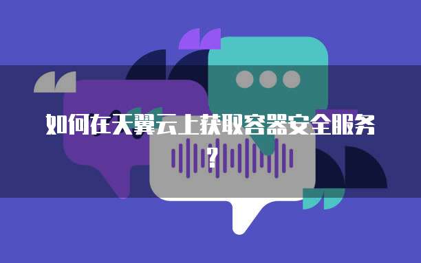 如何在天翼云上获取容器安全服务?