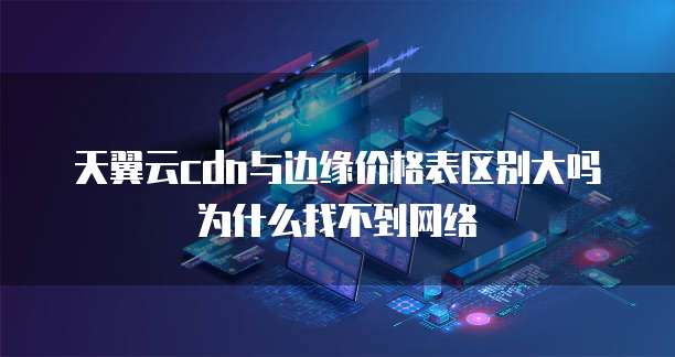 天翼云cdn与边缘价格表区别大吗为什么找不到网络