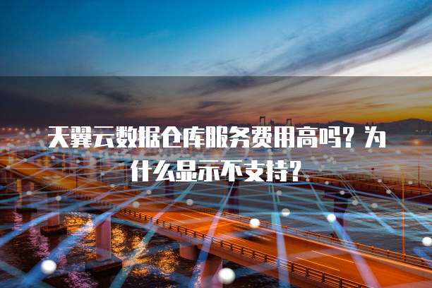 天翼云数据仓库服务费用高吗？为什么显示不支持？
