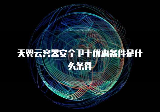 天翼云容器安全卫士优惠条件是什么条件