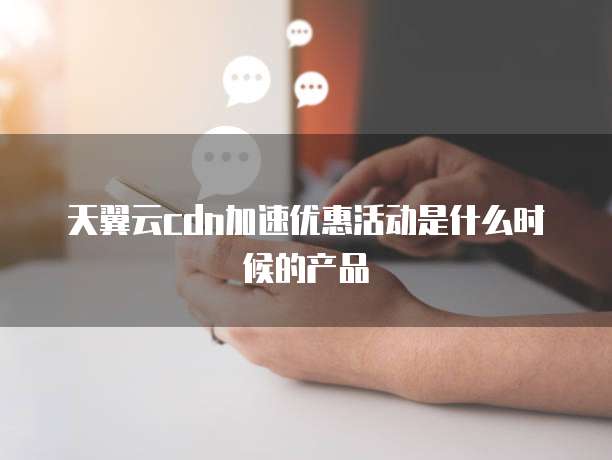 天翼云cdn加速优惠活动是什么时候的产品