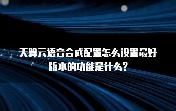 天翼云语音合成配置怎么设置最好版本的功能是什么?
