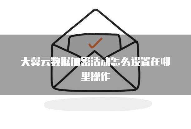 天翼云数据加密活动怎么设置在哪里操作