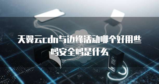 天翼云cdn与边缘活动哪个好用些吗安全吗是什么