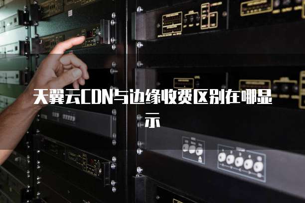 天翼云CDN与边缘收费区别在哪显示