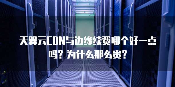 天翼云CDN与边缘续费哪个好一点吗？为什么那么贵？