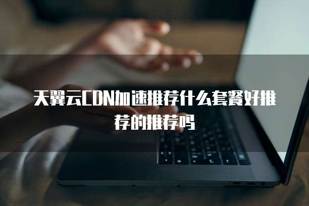 天翼云CDN加速推荐什么套餐好推荐的推荐吗