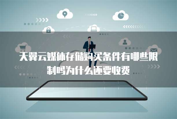 天翼云媒体存储购买条件有哪些限制吗为什么还要收费