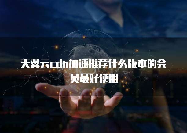 天翼云cdn加速推荐什么版本的会员最好使用