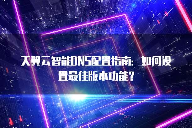 天翼云智能DNS配置指南:如何设置最佳版本功能?