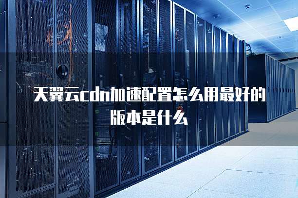 天翼云cdn加速配置怎么用最好的版本是什么