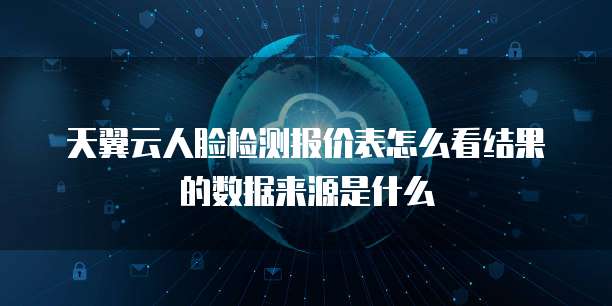 天翼云人脸检测报价表怎么看结果的数据来源是什么