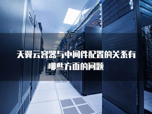 天翼云容器与中间件配置的关系有哪些方面的问题